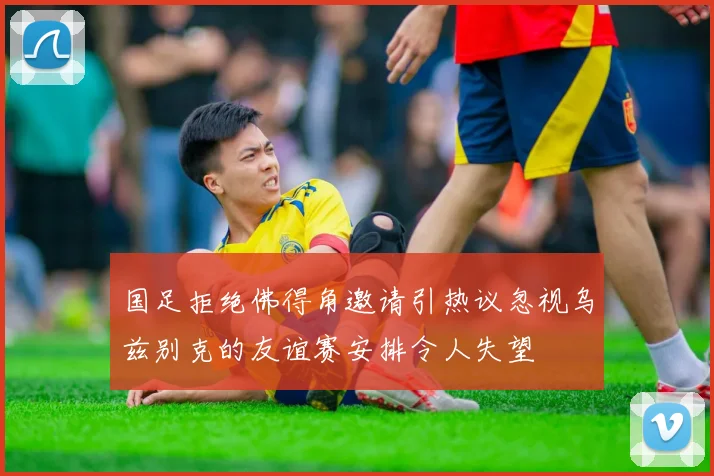 国足拒绝佛得角邀请引热议忽视乌兹别克的友谊赛安排令人失望
