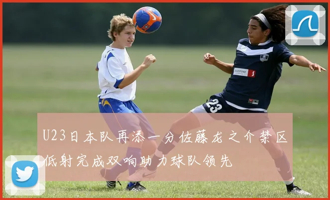U23日本队再添一分佐藤龙之介禁区低射完成双响助力球队领先