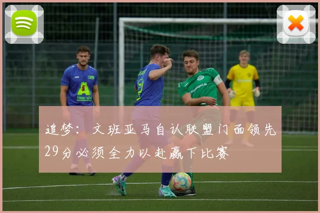 追梦：文班亚马自认联盟门面领先29分必须全力以赴赢下比赛