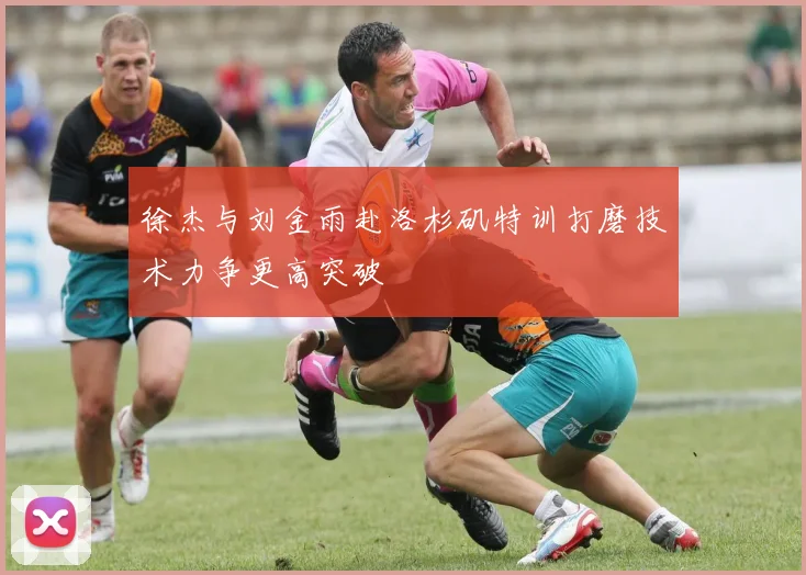 徐杰与刘金雨赴洛杉矶特训打磨技术力争更高突破