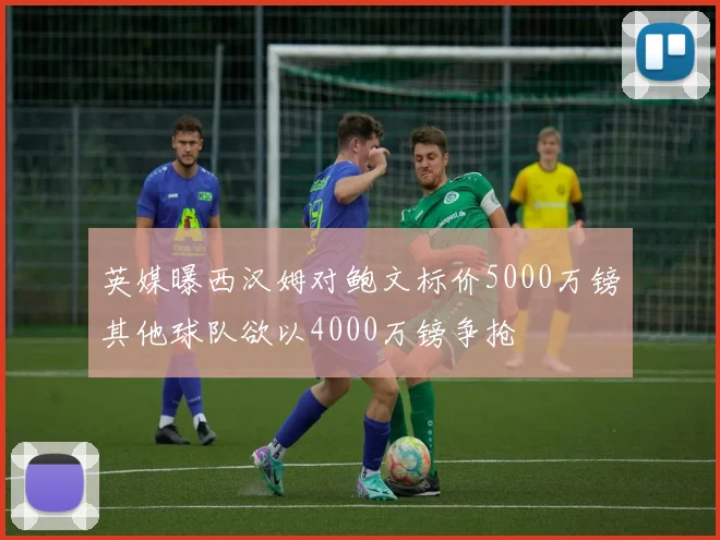 英媒曝西汉姆对鲍文标价5000万镑其他球队欲以4000万镑争抢