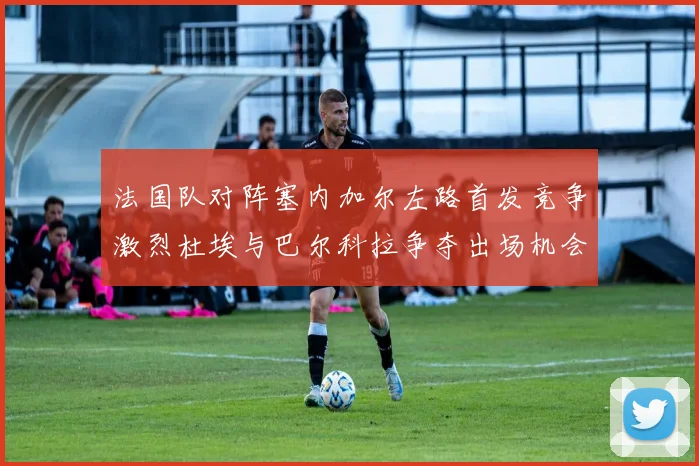法国队对阵塞内加尔左路首发竞争激烈杜埃与巴尔科拉争夺出场机会