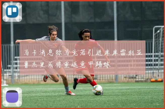 马卡消息称马竞若引进库库雷利亚鲁杰里或将重返意甲踢球