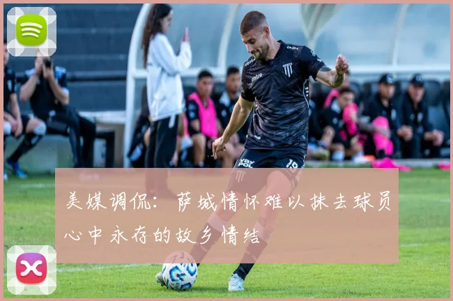 美媒调侃：萨城情怀难以抹去球员心中永存的故乡情结