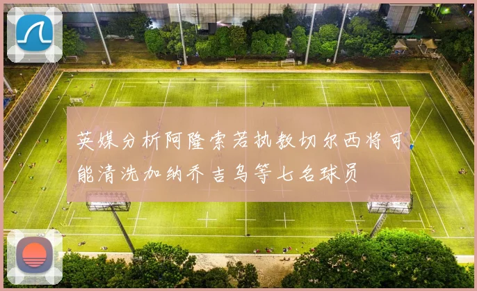 英媒分析阿隆索若执教切尔西将可能清洗加纳乔吉乌等七名球员