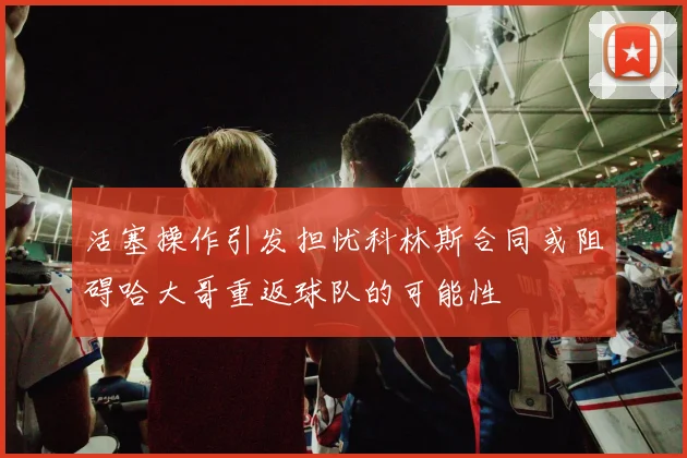 活塞操作引发担忧科林斯合同或阻碍哈大哥重返球队的可能性