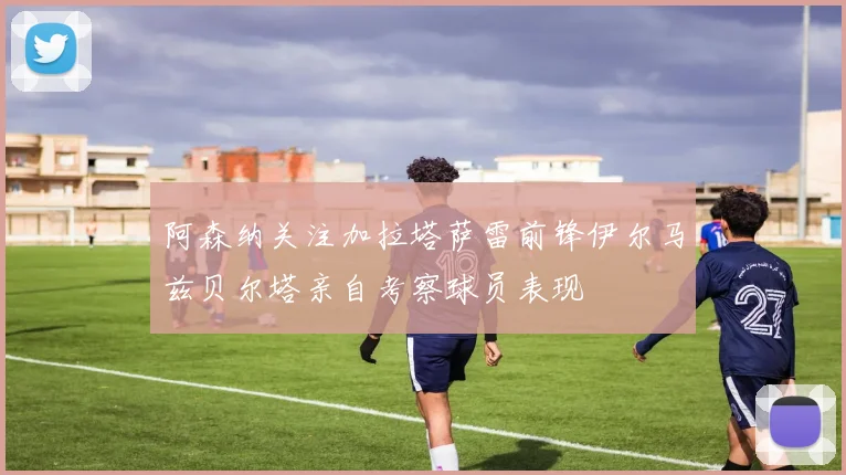 阿森纳关注加拉塔萨雷前锋伊尔马兹贝尔塔亲自考察球员表现
