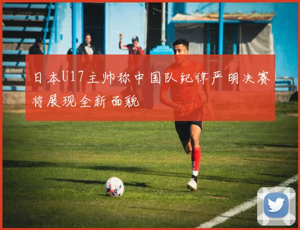 日本U17主帅称中国队纪律严明决赛将展现全新面貌