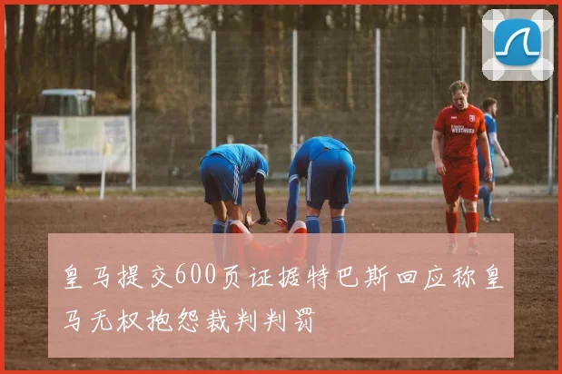 皇马提交600页证据特巴斯回应称皇马无权抱怨裁判判罚