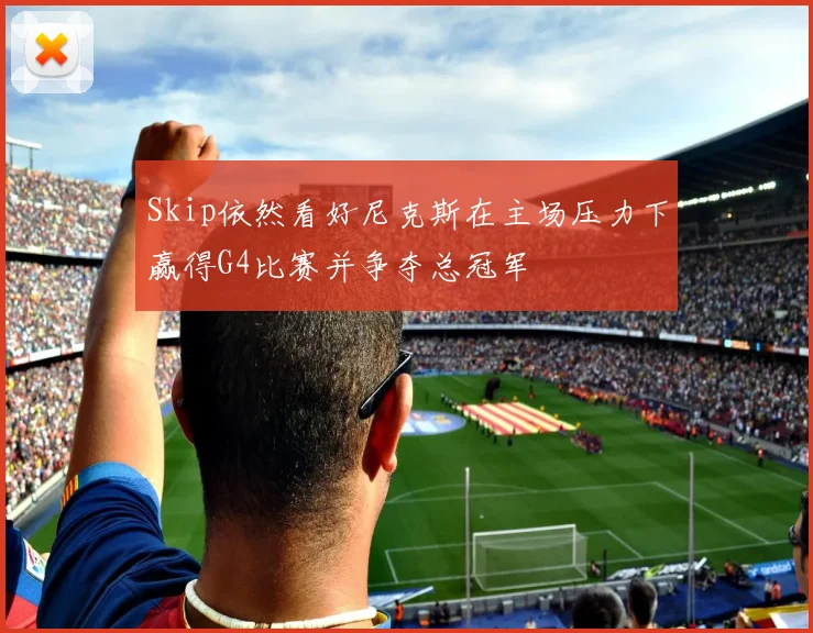 Skip依然看好尼克斯在主场压力下赢得G4比赛并争夺总冠军