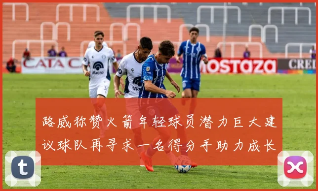 路威称赞火箭年轻球员潜力巨大建议球队再寻求一名得分手助力成长