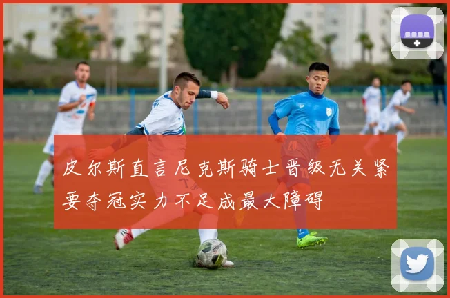 皮尔斯直言尼克斯骑士晋级无关紧要夺冠实力不足成最大障碍
