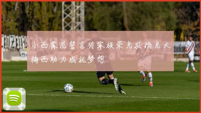 小西蒙尼誓言将家族荣光发扬光大梅西助力成就梦想