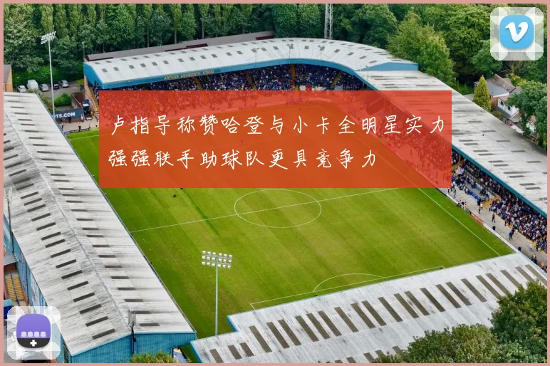 卢指导称赞哈登与小卡全明星实力强强联手助球队更具竞争力