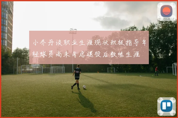 小乔丹谈职业生涯现状积极指导年轻球员尚未考虑退役后教练生涯