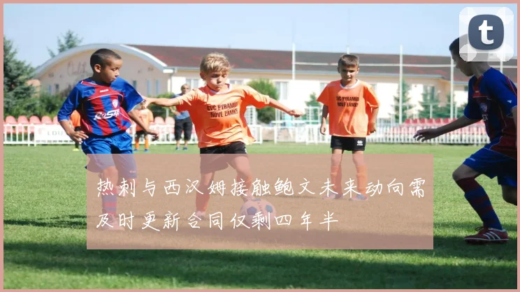 热刺与西汉姆接触鲍文未来动向需及时更新合同仅剩四年半