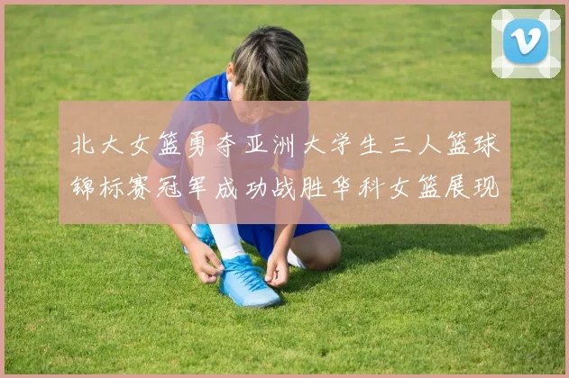 北大女篮勇夺亚洲大学生三人篮球锦标赛冠军成功战胜华科女篮展现强大实力