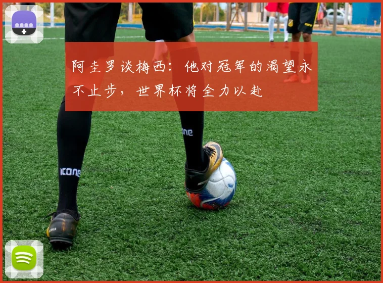 阿圭罗谈梅西：他对冠军的渴望永不止步，世界杯将全力以赴