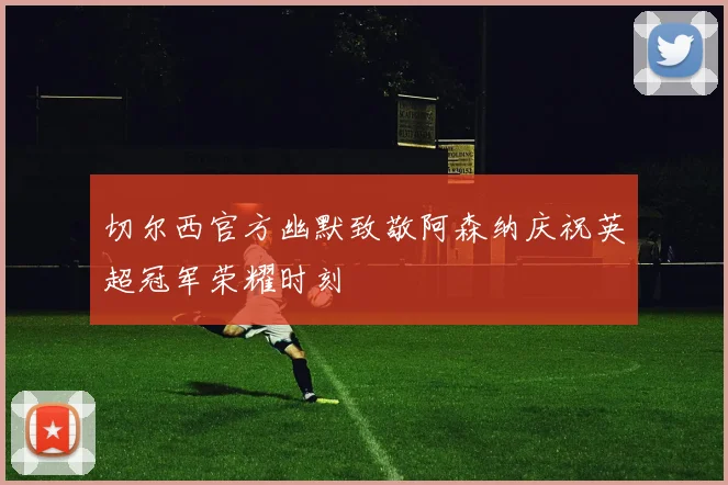 切尔西官方幽默致敬阿森纳庆祝英超冠军荣耀时刻