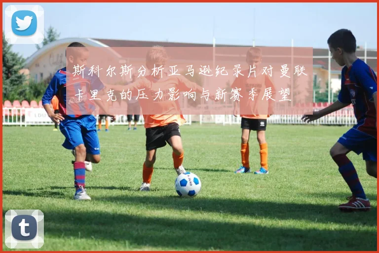 斯科尔斯分析亚马逊纪录片对曼联卡里克的压力影响与新赛季展望