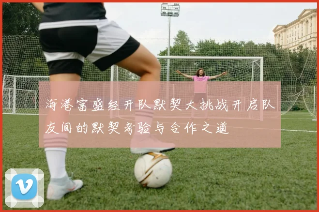 海港富盛经开队默契大挑战开启队友间的默契考验与合作之道